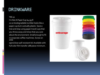 DRINKWARE
TM-10
I’m Not A Paper Cup $4.99 R
10 oz biodegradable tumbler looks like a
paper cup but is actually plastic. Save a
tree and stop using paper travel cups that
you throw away and show that you care
about the environment. Small enough to fit
in corporate coffee machines. Screw on
slide
open/close spill resistant lid. Available with
full color film transfer 288 piece minimum.
 