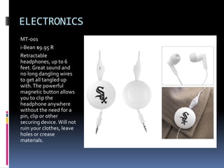 ELECTRONICS
MT-001
i-Bean $9.95 R
Retractable
headphones, up to 6
feet. Great sound and
no long dangling wires
to get all tangled up
with. The powerful
magnetic button allows
you to clip the
headphone anywhere
without the need for a
pin, clip or other
securing device. Will not
ruin your clothes, leave
holes or crease
materials.
 