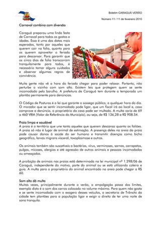 Boletim CARAGUÁ VERÃO
Número 11 / 11 de fevereiro 2010
Carnaval combina com diversãoCarnaval combina com diversãoCarnaval combina com diversãoCarnaval combina com diversão
Caraguá preparou uma linda festa
de Carnaval para todos os gostos e
idades. Essa é uma das datas mais
esperadas, tanto por aqueles que
querem cair na folia, quanto para
os querem aproveitar o feriado
para descansar. Para garantir que
os cinco dias de folia transcorram
tranquilamente para todos, é
necessário tomar alguns cuidados
e observar algumas regras de
convivência.
Muita gente não vê a hora do feriado chegar para poder relaxar. Portanto, não
perturbe o vizinho com som alto. Existem leis que protegem quem se sente
incomodado pelo barulho. A prefeitura de Caraguá tem durante a temporada um
plantão permanente para denúncias.
O Código de Posturas é a lei que garante o sossego público, a qualquer hora do dia.
O morador que se sentir incomodado pode ligar, que um fiscal irá ao local e, caso
comprove a denúncia, o proprietário da casa pode ser multado. A multa varia de 69
a 460 VRM (Valor de Referência do Município), ou seja, de R$ 136,28 a R$ 908.54.
Praia limpa e saudávelPraia limpa e saudávelPraia limpa e saudávelPraia limpa e saudável
A praia é o território que une tanto aqueles que querem descanso quanto os foliões.
A praia só não é lugar de animal de estimação. A presença deles na areia da praia
pode causar danos à saúde do ser humano e transmitir doenças como bicho
geográfico, larvas migrans visceral, toxoplasmose e outras.
Os animais também são suscetíveis a bactérias, vírus, verminoses, sarnas, carrapatos,
pulgas, micoses, alergias e até agressão de outros animais e pessoas incomodadas
ou ameaçadas.
A proibição de animais nas praias está determinada na lei municipal nº 1.298/06 de
Caraguá, independente do motivo, porte do animal ou se está utilizando coleira e
guia. A multa para o proprietário do animal encontrado na areia pode chegar a R$
60.
Som alto dá multaSom alto dá multaSom alto dá multaSom alto dá multa
Muitas vezes, principalmente durante o verão, a empolgação passa dos limites,
exemplo disto é o som dos carros colocado no volume máximo. Para quem não gosta
e se sente incomodado com o exagero desses veículos, a secretaria de Trânsito da
cidade tem plantões para a população ligar e exigir o direito de ter uma noite de
sono tranquila.
 