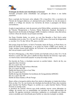 Boletim CARAGUÁ VERÃO
Número 11 / 11 de fevereiro 2010
Sinalização de trânsito será intensificada no CarnavalSinalização de trânsito será intensificada no CarnavalSinalização de trânsito será intensificada no CarnavalSinalização de trânsito será intensificada no Carnaval
Avenidas principais serão interditadas nas passagens de blocos e nos bailes
populares
Para o período de Carnaval, entre sábado (13) e terça-feira (16), a secretaria de
Trânsito de Caraguá elaborou um planejamento para melhorar as vias de acesso à
cidade e o tráfego de veículos nos momentos de shows e passagens de blocos
carnavalescos.
A ação é organizada por meio da parceria entre Polícia Militar, secretarias municipais
de Trânsito, Planejamento e Turismo, Polícia Rodoviária Estadual, Bombeiros e
Departamento de Estradas de Rodagem (DER). O objetivo é oferecer rotas alternativas
e aliviar o fluxo de veículos nas principais avenidas.
Na Praça Cândido Motta, no centro, as ruas São Benedito e Paul Harris serão
interditadas entre os dias 13 e 16, das 21h às 24h para o Carnaval de Antigamente
e, nos dias 14 e 15, das 16h às 19h, para a matinê.
Nas praças Jorge de Castro, no bairro Travessão, Isaías de Souza, no Porto Novo; na
Praça de Eventos do Massaguaçu; e na praça em frente a EMEF Lucio Jacinto, no
Tinga, também haverá baile popular de Carnaval e há possibilidade de interdição
das ruas principais a partir das 21h.
No bairro Massaguaçu, a Rua Maria Carlota será fechada entre os dias 13 e 16 de
fevereiro, à partir das 22h, para o desfile do bloco Devotos da Cheirosa. Logo após,
no mesmo local, haverá baile popular na praça do antigo coreto.
Na Avenida da Praia, a interdição ocorrerá no sentido Indaiá - Martin de Sá, nos
seguintes dias e horários:
Dia 13, a partir das 17h
Desfile dos blocos das piranhas e Maricota
Dia 14, a partir das 20h
Desfile dos blocos do Urso e Juca Teles
Dia 15, a partir das 21h
Desfile da Liga das Entidades Carnavalescas de Caraguatatuba (LENCAC)
Dia 16, a partir das 19h
Desfile do bloco Azedou o Pé do Frango
Quem utiliza o transporte coletivo deve ficar atento à alterações no trajeto dos ônibus.
Entre os dias 13 e 16, nos horários de interdição da Avenida da Praia, eles circularão
pela Avenida Frei Pacífico Wagner no sentido sul, e pela Avenida Teotino Tibiriçá
Pimenta no sentido norte.
A secretaria de Trânsito informa que ainda poderão ocorrer novas alterações no
tráfego, de acordo com as necessidades nos períodos de maior aglomeração de
veículos. Os agentes orientarão motoristas e pedestres e a sinalização com placas,
cones e cavaletes será intensificada para facilitar as rotas de circulação na cidade.
 
