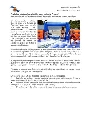 Boletim CARAGUÁ VERÃO
Número 11 / 11 de fevereiro 2010
Futebol de sabão refresca banhistas nas praias de CaraguáFutebol de sabão refresca banhistas nas praias de CaraguáFutebol de sabão refresca banhistas nas praias de CaraguáFutebol de sabão refresca banhistas nas praias de Caraguá
Estrutura fica até o Carnaval no Indaiá e Mococa; Atração tem preços populares
Que tal aproveitar os últimos
dias na praia e o feriado do
Carnaval para uma atração
que une esporte, lazer,
entretenimento e também
ajuda a refrescar do calor? Se
você planeja se divertir com a
família, ou então jogar bola
com os amigos, a dica é visitar
as quadras de futebol de
sabão nas praias do Indaiá e
Mococa, em Caraguá.
Montadas até o dia 16 (terça-feira), as estruturas ficam abertas das 8h às 20h e não
é necessário agendamento prévio. Basta chegar no local e utilizar os aparelhos. O
preço no Indaiá é de R$ 5 e na Mococa custa R$ 7 por pessoa para 20 minutos de
jogo. A capacidade máxima das quadras é de 10 adultos ou 12 crianças.
A empresa responsável pelo futebol de sabão nessas praias é a Animashow Eventos,
que fornece bolas em E.V.A (borracha de alta tecnologia de etil, vinil e acetato) e dois
gandulas. As quadras têm dimensões de 7m X 14m (Indaiá) e 6m X 12m (Mococa).
Para que a espuma seja formada, são utilizados por dia 5 litros de xampu neutro
misturados com água em cada quadra.
Quando for jogar futebol de sabão fique atento às recomendações:
• Respeite seu colega. Não dê rasteiras ou machuque os jogadores. Encare o
jogo como recreação e não como competição;
• Quando estiver na quadra não vire cambalhotas ou tente plantar bananeira.
Você pode escorregar ou machucar outro participante;
• Durante o jogo não utilize correntes, brincos, piercings, relógios e pulseiras.
 