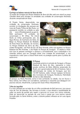 Boletim CARAGUÁ VERÃO
Número 08 / 21 de janeiro 2010
Conheça as belezas naturais da Serra do MarConheça as belezas naturais da Serra do MarConheça as belezas naturais da Serra do MarConheça as belezas naturais da Serra do Mar
O núcleo de Caraguá do Parque Estadual de Serra do Mar está com stand na praça
Cândido Mota para divulgar as atividades nas unidades de conservação litorâneas
durante a temporada de verão.
O Projeto Verão, desenvolvido nas
unidades de conservação litorâneas,
consiste na divulgação dos parques por
meio do Projeto Trilhas de São Paulo, um
passaporte vendido na unidade ou pelo
site www.trilhasdesaopaulo.sp.gov.br.
Dele participam 19 unidades de
conservação e 40 trilhas. No Litoral
Norte as trilhas participantes são: da
Água Branca, da Cachoeira do Gato, do
Baepi no Parque Estadual da Ilhabela;
da Praia Brava da Almada, do Corisco,
no Parque Estadual da Serra do Mar,
núcleo Picinguaba ; da Praia do Sul, do Saco Grande, trilha sub aquática no Parque
Estadual da Ilha Anchieta e do Poção no Parque de Caraguá. O objetivo é fazer
com que as pessoas conheçam o parque e, principalmente, que a população e os
visitantes saibam que em Caraguá existe uma unidade de conservação, a sua
importância e valor para o Litoral Norte tanto na proteção quanto para a prática de
ecoturismo.
O ParqueO ParqueO ParqueO Parque
Localizado próximo à entrada de Caraguá, o Parque
Estadual da Serra do Mar, representa a maior
porção contínua de Mata Atlântica preservada do
Brasil, com aproximadamente 50 mil hectares. Sob a
administração do núcleo de Caraguá, que tem
13.769 hectares, estão inclusos espaços territoriais
dos municípios de Caraguá, Paraibuna, Natividade
da Serra e São Sebastião.
O parque, ou Horto Florestal, como é mais conhecido na cidade, rico em fauna e
flora nativas, tem trilhas com corredeiras, cachoeiras e nascentes que deságuam em
piscinas naturais. Atualmente, o parque tem duas trilhas interpretativas:
Trilha do JequitibáTrilha do JequitibáTrilha do JequitibáTrilha do Jequitibá
É a mais utilizada por se tratar de um trilha considerada de fácil percurso, com pouco
mais de 1km de extensão. Seu formato é circular, o que oferece a possibilidade de
voltar ao ponto de partida sem repetir o percurso ou cruzar com outros visitantes.
Pode ser percorrida no período de uma hora e passa por uma piscina natural
formada pelo rio Santo Antônio, onde o visitante poderá refrescar-se em suas águas
límpidas.
 