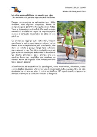 Boletim CARAGUÁ VERÃO
Número 08 / 21 de janeiro 2010
Lei exige responsabilidade no passeio com cãesLei exige responsabilidade no passeio com cãesLei exige responsabilidade no passeio com cãesLei exige responsabilidade no passeio com cães
Uso de acessórios garante segurança de pedestres
Passear com o animal de estimação é um hábito
saudável, mas algumas obrigações devem ser
cumpridas para garantir a tranquilidade de todos.
Tanto a legislação municipal de Caraguá, quanto
a estadual, estabelecem regras de segurança para
a posse e condução responsável de cães em vias
públicas.
Os animais da raça ‘pit bull’, ‘rottweiller’, ‘mastim
napolitano’ e outros que ofereçam algum perigo
devem estar acompanhados pelo proprietário, que
deve ser adulto e possuir força física suficiente
para segurar o cão. Também é exigido o uso de
guia curta de condução, enforcador e focinheira.
Os dejetos eliminados pelos animais em vias
públicas devem ser recolhidos pelo condutor do
animal. Assim, as calçadas ficam limpas para que
todos possam passear.
As ocorrências de lesões físicas ou psicológicas, como mordeduras, arranhões, sustos
e intimidações, causadas a terceiros, são de responsabilidade do proprietário do cão.
As denúncias podem ser feitas à polícia no telefone 190, que irá ao local passar as
devidas orientações e conduzir o infrator à delegacia.
 