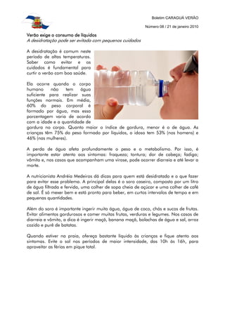 Boletim CARAGUÁ VERÃO
Número 08 / 21 de janeiro 2010
Verão exige o consumo de líquidosVerão exige o consumo de líquidosVerão exige o consumo de líquidosVerão exige o consumo de líquidos
A desidratação pode ser evitada com pequenos cuidados
A desidratação é comum neste
período de altas temperaturas.
Saber como evitar e os
cuidados é fundamental para
curtir o verão com boa saúde.
Ela ocorre quando o corpo
humano não tem água
suficiente para realizar suas
funções normais. Em média,
60% do peso corporal é
formado por água, mas essa
porcentagem varia de acordo
com a idade e a quantidade de
gordura no corpo. Quanto maior o índice de gordura, menor é o de água. As
crianças têm 75% do peso formado por líquidos, o idoso tem 53% (nos homens) e
46% (nas mulheres).
A perda de água afeta profundamente o peso e o metabolismo. Por isso, é
importante estar atento aos sintomas: fraqueza; tontura; dor de cabeça; fadiga;
vômito e, nos casos que acompanham uma virose, pode ocorrer diarreia e até levar a
morte.
A nutricionista Andréia Medeiros dá dicas para quem está desidratado e o que fazer
para evitar esse problema. A principal delas é o soro caseiro, composto por um litro
de água filtrada e fervida, uma colher de sopa cheia de açúcar e uma colher de café
de sal. É só mexer bem e está pronto para beber, em curtos intervalos de tempo e em
pequenas quantidades.
Além do soro é importante ingerir muita água, água de coco, chás e sucos de frutas.
Evitar alimentos gordurosos e comer muitas frutas, verduras e legumes. Nos casos de
diarreia e vômito, a dica é ingerir maçã, banana maçã, bolachas de água e sal, arroz
cozido e purê de batatas.
Quando estiver na praia, ofereça bastante líquido às crianças e fique atento aos
sintomas. Evite o sol nos períodos de maior intensidade, das 10h às 16h, para
aproveitar as férias em pique total.
 