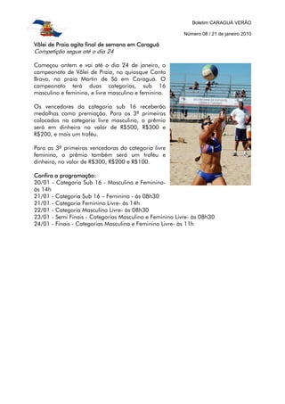 Boletim CARAGUÁ VERÃO
Número 08 / 21 de janeiro 2010
Vôlei de Praia agita final de semana em CaraguáVôlei de Praia agita final de semana em CaraguáVôlei de Praia agita final de semana em CaraguáVôlei de Praia agita final de semana em Caraguá
Competição segue até o dia 24
Começou ontem e vai até o dia 24 de janeiro, o
campeonato de Vôlei de Praia, no quiosque Canto
Bravo, na praia Martin de Sá em Caraguá. O
campeonato terá duas categorias, sub 16
masculino e feminino, e livre masculino e feminino.
Os vencedores da categoria sub 16 receberão
medalhas como premiação. Para os 3º primeiros
colocados na categoria livre masculino, o prêmio
será em dinheiro no valor de R$500, R$300 e
R$200, e mais um troféu.
Para as 3º primeiras vencedoras da categoria livre
feminino, o prêmio também será um troféu e
dinheiro, no valor de R$300, R$200 e R$100.
Confira a programação:Confira a programação:Confira a programação:Confira a programação:
20/01 - Categoria Sub 16 - Masculino e Feminino-
às 14h
21/01 - Categoria Sub 16 – Feminino - às 08h30
21/01 - Categoria Feminino Livre- às 14h
22/01 - Categoria Masculino Livre- às 08h30
23/01 - Semi Finais - Categorias Masculino e Feminino Livre- às 08h30
24/01 - Finais - Categorias Masculino e Feminino Livre- às 11h
 