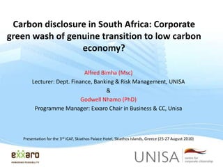 Carbon disclosure in South Africa: Corporate
green wash of genuine transition to low carbon
economy?
Alfred Bimha (Msc)
Lecturer: Dept. Finance, Banking & Risk Management, UNISA
&
Godwell Nhamo (PhD)
Programme Manager: Exxaro Chair in Business & CC, Unisa

Presentation for the 3rd ICAF, Skiathos Palace Hotel, Skiathos Islands, Greece (25-27 August 2010)

 