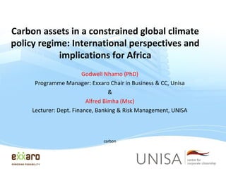 Carbon assets in a constrained global climate
policy regime: International perspectives and
implications for Africa
Godwell Nhamo (PhD)
Programme Manager: Exxaro Chair in Business & CC, Unisa
&
Alfred Bimha (Msc)
Lecturer: Dept. Finance, Banking & Risk Management, UNISA

carbon

 