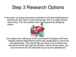 Step 3 Research Options In the past, car buyers have been trained to visit local dealerships to find the car they want. In the Internet age, this is a waste of time and money. You can quickly cover more ground by shopping online.  Car dealers are waking up to this new breed of shopper and have created Internet departments within their dealerships to serve the educated buyer. The only things you have to do in person are test-drive the car and sign the contract. And in some cases, you can even have the car delivered to you by the salesperson.  