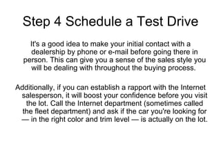 Step 4 Schedule a Test Drive It's a good idea to make your initial contact with a dealership by phone or e-mail before going there in person. This can give you a sense of the sales style you will be dealing with throughout the buying process.  Additionally, if you can establish a rapport with the Internet salesperson, it will boost your confidence before you visit the lot. Call the Internet department (sometimes called the fleet department) and ask if the car you're looking for — in the right color and trim level — is actually on the lot.  