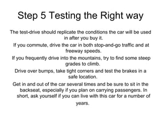 Step 5 Testing the Right way The test-drive should replicate the conditions the car will be used in after you buy it. If you commute, drive the car in both stop-and-go traffic and at freeway speeds. If you frequently drive into the mountains, try to find some steep grades to climb.  Drive over bumps, take tight corners and test the brakes in a safe location.  Get in and out of the car several times and be sure to sit in the backseat, especially if you plan on carrying passengers. In short, ask yourself if you can live with this car for a number of years.   