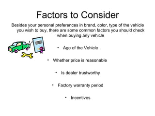 Factors to Consider Besides your personal preferences in brand, color, type of the vehicle you wish to buy, there are some common factors you should check when buying any vehicle Age of the Vehicle Whether price is reasonable  Is dealer trustworthy Factory warranty period Incentives 