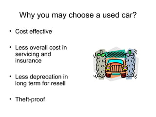 Why you may choose a used car? Cost effective Less overall cost in servicing and insurance Less deprecation in long term for resell Theft-proof 