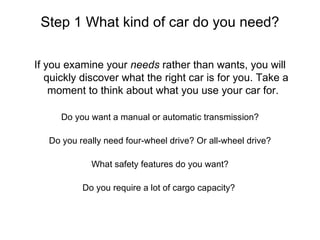 Step 1 What kind of car do you need? If you examine your needs rather than wants, you will quickly discover what the right car is for you. Take a moment to think about what you use your car for.  Do you want a manual or automatic transmission? Do you really need four-wheel drive? Or all-wheel drive? What safety features do you want? Do you require a lot of cargo capacity?  
