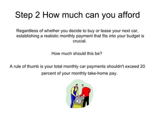 Step 2 How much can you afford Regardless of whether you decide to buy or lease your next car, establishing a realistic monthly payment that fits into your budget is crucial.  How much should this be?  A rule of thumb is your total monthly car payments shouldn't exceed 20 percent of your monthly take-home pay.   