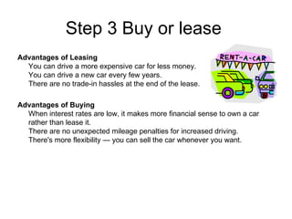 Step 3 Buy or lease  Advantages of Leasing You can drive a more expensive car for less money. You can drive a new car every few years. There are no trade-in hassles at the end of the lease.  Advantages of Buying When interest rates are low, it makes more financial sense to own a car rather than lease it. There are no unexpected mileage penalties for increased driving. There's more flexibility — you can sell the car whenever you want.  