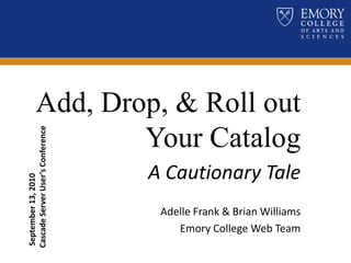 Add, Drop, & Roll out Your Catalog A Cautionary Tale Adelle Frank & Brian Williams  Emory College Web Team  September 13, 2010 Cascade Server User’s Conference 