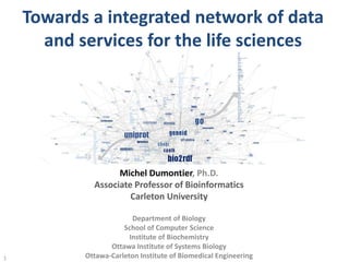 Towards a integrated network of data
and services for the life sciences
1
Michel Dumontier, Ph.D.
Associate Professor of Bioinformatics
Carleton University
Department of Biology
School of Computer Science
Institute of Biochemistry
Ottawa Institute of Systems Biology
Ottawa-Carleton Institute of Biomedical Engineering
 