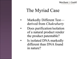 The Myriad Case
• Markedly Different Test—
derived from Chakrabarty
• Does purification/isolation
of a natural product render
the product patentable?
• Is isolated DNA markedly
different than DNA found
in nature?
 