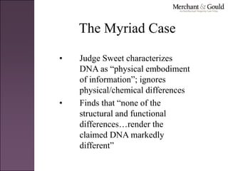 The Myriad Case
• Judge Sweet characterizes
DNA as “physical embodiment
of information”; ignores
physical/chemical differences
• Finds that “none of the
structural and functional
differences…render the
claimed DNA markedly
different”
 