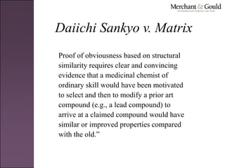 Daiichi Sankyo v. Matrix
Proof of obviousness based on structural
similarity requires clear and convincing
evidence that a medicinal chemist of
ordinary skill would have been motivated
to select and then to modify a prior art
compound (e.g., a lead compound) to
arrive at a claimed compound would have
similar or improved properties compared
with the old.”
 