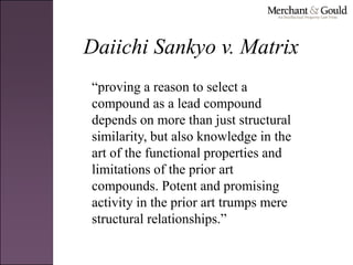 Daiichi Sankyo v. Matrix
“proving a reason to select a
compound as a lead compound
depends on more than just structural
similarity, but also knowledge in the
art of the functional properties and
limitations of the prior art
compounds. Potent and promising
activity in the prior art trumps mere
structural relationships.”
 