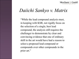 Daiichi Sankyo v. Matrix
“While the lead compound analysis must,
in keeping with KSR, not rigidly focus on
the selection of a single, best lead
compound, the analysis still requires the
challenger to demonstrate by clear and
convincing evidence that one of ordinary
skill in the art would have had a reason to
select a proposed lead compound or
compounds over other compounds in the
prior art.”
 