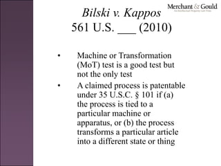 Bilski v. Kappos
561 U.S. ___ (2010)
• Machine or Transformation
(MoT) test is a good test but
not the only test
• A claimed process is patentable
under 35 U.S.C. § 101 if (a)
the process is tied to a
particular machine or
apparatus, or (b) the process
transforms a particular article
into a different state or thing
 