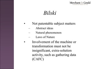 Bilski
• Not patentable subject matters
– Abstract ideas
– Natural phenomenon
– Laws of Nature
• Involvement of the machine or
transformation must not be
insignificant, extra-solution
activity, such as gathering data
(CAFC)
 