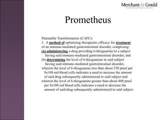Prometheus
Patentable Transformation (CAFC):
1. A method of optimizing therapeutic efficacy for treatment
of an immune-mediated gastrointestinal disorder, comprising:
(a) administering a drug providing 6-thioguanine to a subject
having said immune-mediated gastrointestinal disorder; and
(b) determining the level of 6-thioguanine in said subject
having said immune-mediated gastrointestinal disorder,
wherein the level of 6-thioguanine less than about 230 pmol per
8x108 red blood cells indicates a need to increase the amount
of said drug subsequently administered to said subject and
wherein the level of 6-thioguanine greater than about 400 pmol
per 8x108 red blood cells indicates a need to decrease the
amount of said drug subsequently administered to said subject.
 