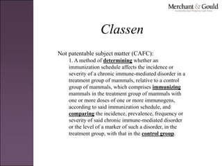 Classen
Not patentable subject matter (CAFC):
1. A method of determining whether an
immunization schedule affects the incidence or
severity of a chronic immune-mediated disorder in a
treatment group of mammals, relative to a control
group of mammals, which comprises immunizing
mammals in the treatment group of mammals with
one or more doses of one or more immunogens,
according to said immunization schedule, and
comparing the incidence, prevalence, frequency or
severity of said chronic immune-mediated disorder
or the level of a marker of such a disorder, in the
treatment group, with that in the control group.
 