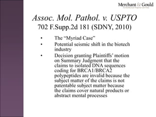 Assoc. Mol. Pathol. v. USPTO
702 F.Supp.2d 181 (SDNY, 2010)
• The “Myriad Case”
• Potential seismic shift in the biotech
industry
• Decision granting Plaintiffs’ motion
on Summary Judgment that the
claims to isolated DNA sequences
coding for BRCA1/BRCA2
polypeptides are invalid because the
subject matter of the claims is not
patentable subject matter because
the claims cover natural products or
abstract mental processes
 