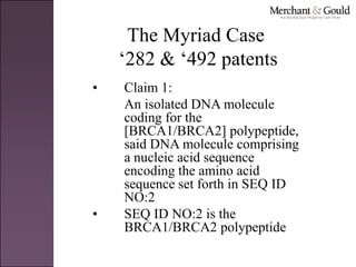 The Myriad Case
‘282 & ‘492 patents
• Claim 1:
An isolated DNA molecule
coding for the
[BRCA1/BRCA2] polypeptide,
said DNA molecule comprising
a nucleic acid sequence
encoding the amino acid
sequence set forth in SEQ ID
NO:2
• SEQ ID NO:2 is the
BRCA1/BRCA2 polypeptide
 