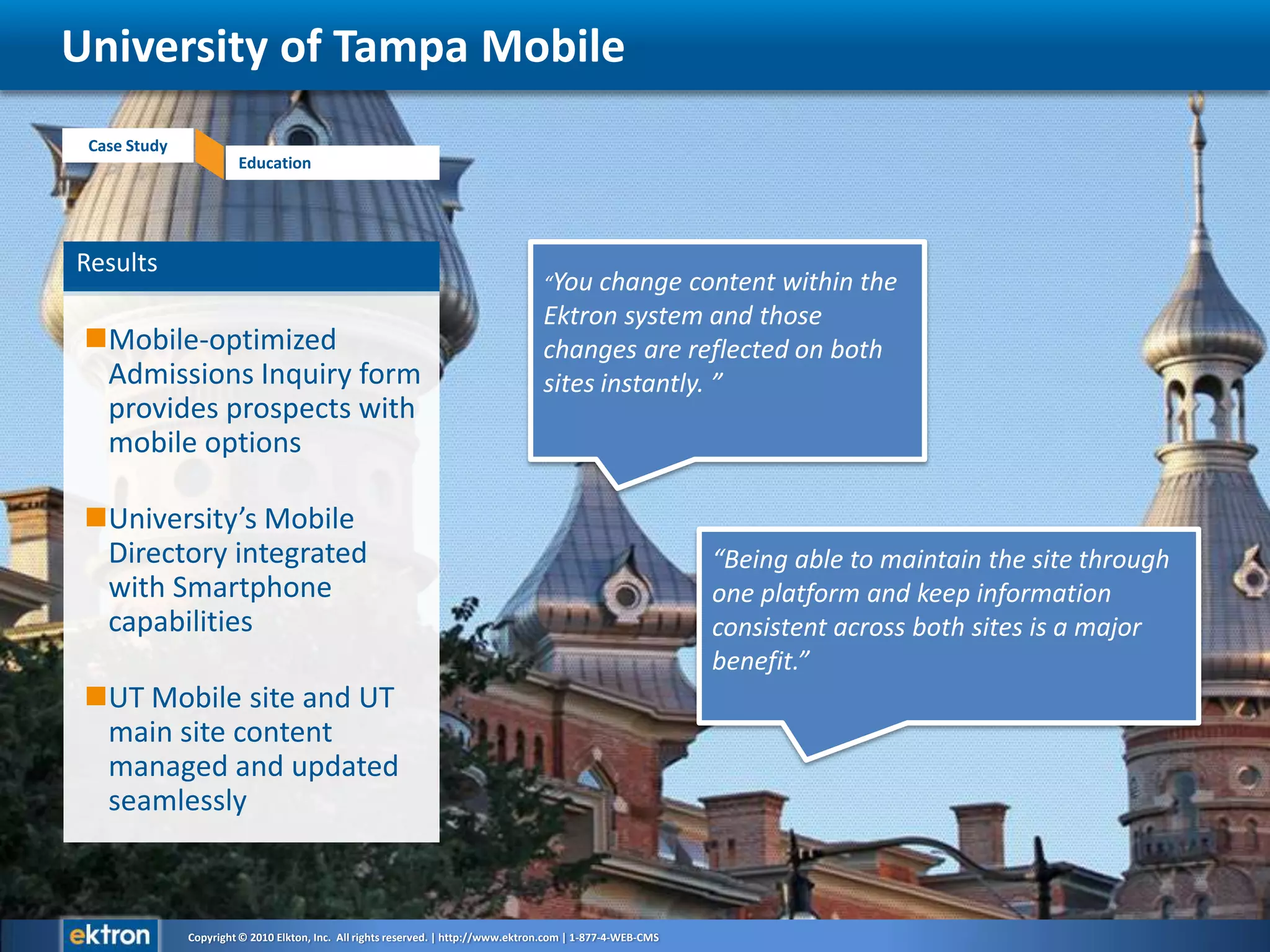 ResultsMobile-optimized Admissions Inquiry form provides prospects with mobile optionsUniversity’s Mobile Directory integrated with Smartphone capabilitiesUT Mobile site and UT main site content managed and updated seamlesslyUniversity of Tampa Mobile“You change content within the Ektron system and those changes are reflected on both sites instantly. ”“Being able to maintain the site through one platform and keep information consistent across both sites is a major benefit.”