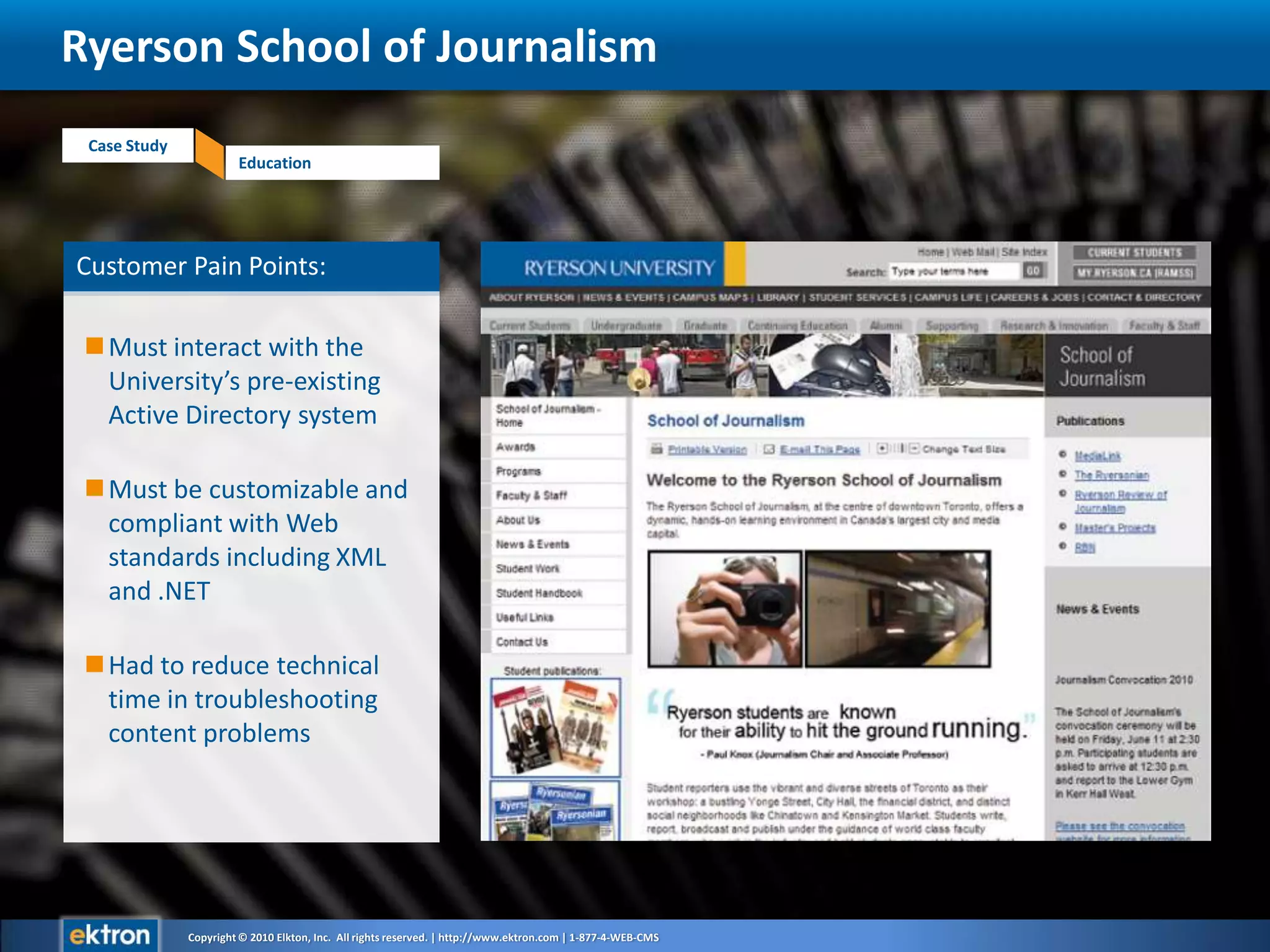 Customer Pain Points:Must interact with the University’s pre-existing Active Directory systemMust be customizable and compliant with Web standards including XML and .NETHad to reduce technical time in troubleshooting content problemsRyerson School of Journalism