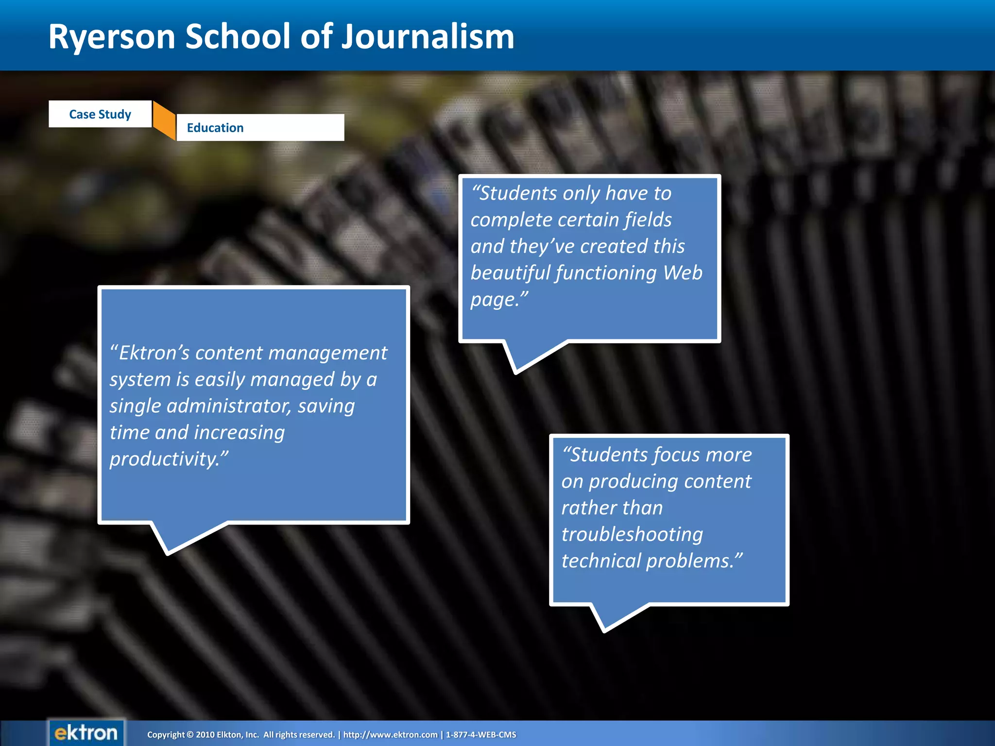 Ryerson School of Journalism“Students only have to complete certain fields and they’ve created this beautiful functioning Web page.”“Ektron’s content management system is easily managed by a single administrator, saving time and increasing productivity.”“Students focus more on producing content rather than troubleshooting technical problems.”