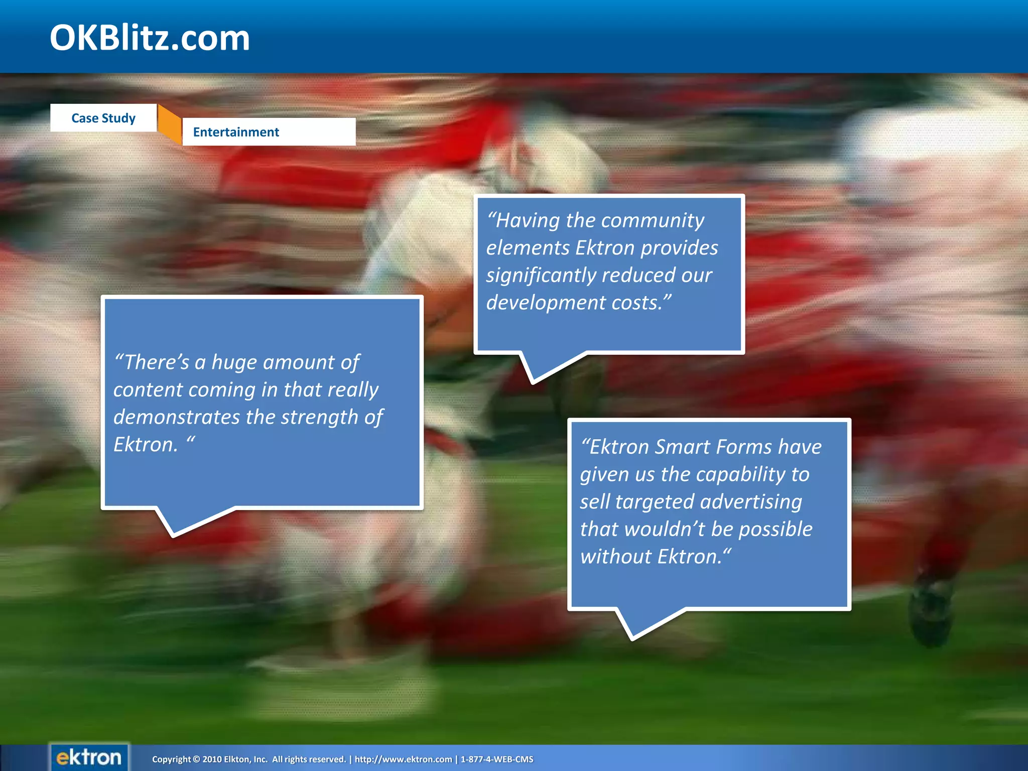 OKBlitz.com“Having the community elements Ektron provides significantly reduced our development costs.”“There’s a huge amount of content coming in that really demonstrates the strength of Ektron. ““Ektron Smart Forms have given us the capability to sell targeted advertising that wouldn’t be possible without Ektron.“