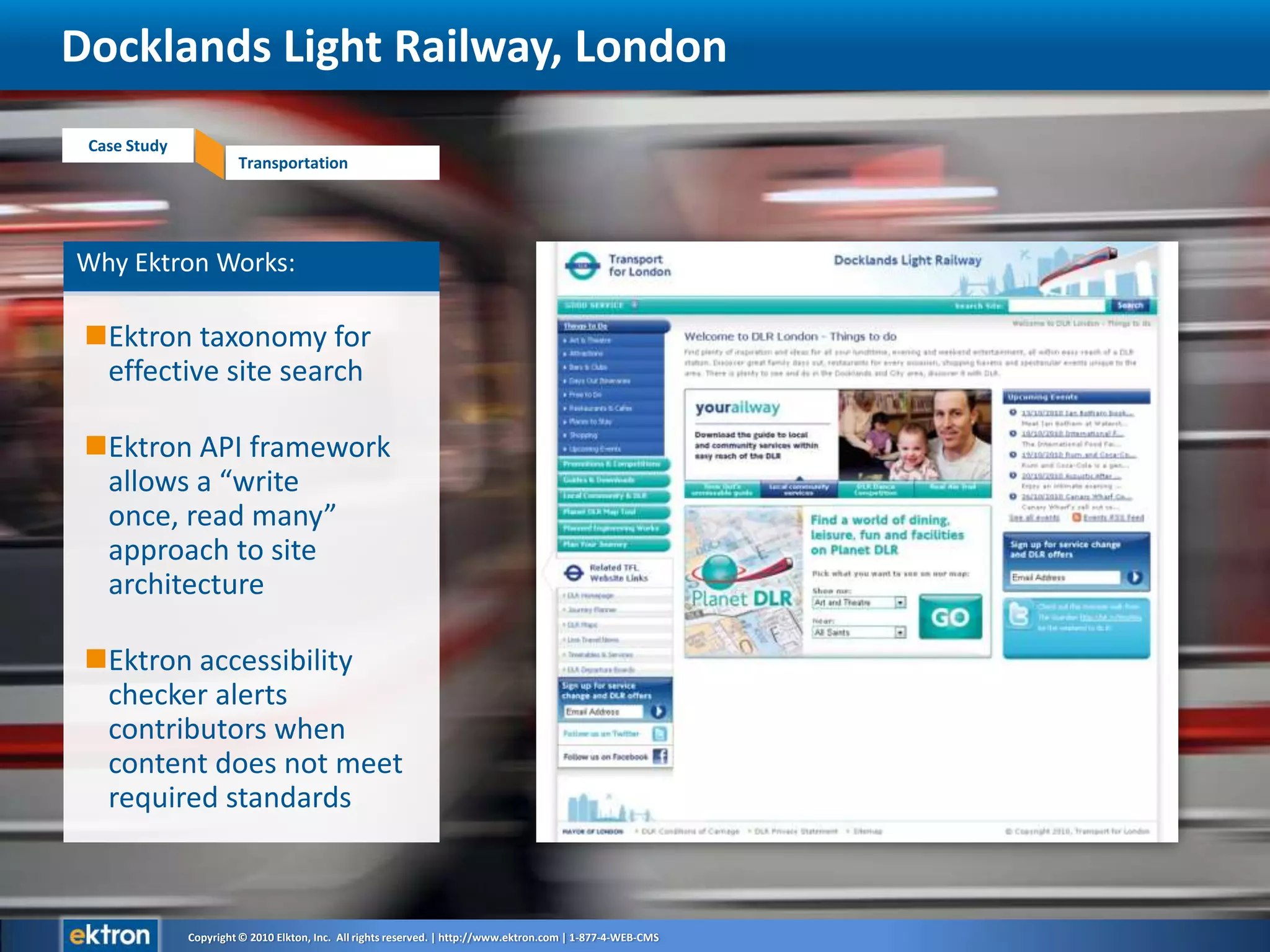 Why Ektron Works:Ektron taxonomy for effective site searchEktron API framework allows a “write once, read many” approach to site architectureEktron accessibility checker alerts contributors when content does not meet required standardsDocklands Light Railway, London