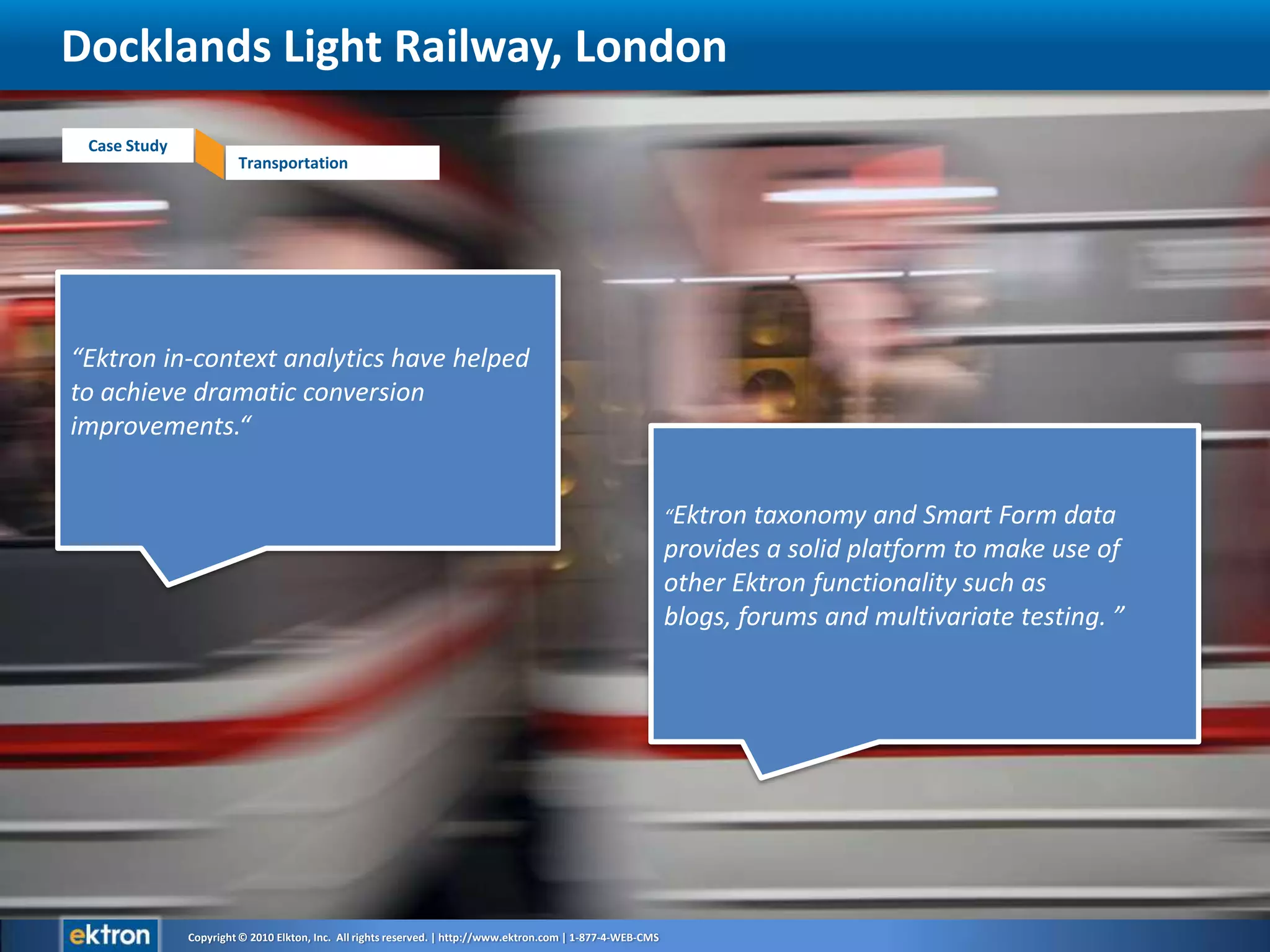 Docklands Light Railway, London“Ektron in-context analytics have helped to achieve dramatic conversion improvements.“ “Ektron taxonomy and Smart Form data provides a solid platform to make use of other Ektron functionality such as blogs, forums and multivariate testing. ”