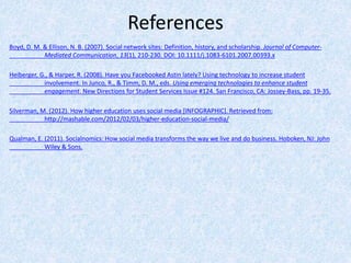 References
Boyd, D. M. & Ellison, N. B. (2007). Social network sites: Definition, history, and scholarship. Journal of Computer-
Mediated Communication, 13(1), 210-230. DOI: 10.1111/j.1083-6101.2007.00393.x
Heiberger, G., & Harper, R. (2008). Have you Facebooked Astin lately? Using technology to increase student
involvement. In Junco, R., & Timm, D. M., eds. Using emerging technologies to enhance student
engagement. New Directions for Student Services Issue #124. San Francisco, CA: Jossey-Bass, pp. 19-35.
Silverman, M. (2012). How higher education uses social media [INFOGRAPHIC]. Retrieved from:
http://mashable.com/2012/02/03/higher-education-social-media/
Qualman, E. (2011). Socialnomics: How social media transforms the way we live and do business. Hoboken, NJ: John
Wiley & Sons.
 