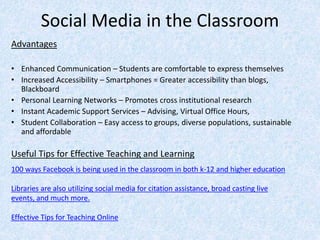 Social Media in the Classroom
Advantages
• Enhanced Communication – Students are comfortable to express themselves
• Increased Accessibility – Smartphones = Greater accessibility than blogs,
Blackboard
• Personal Learning Networks – Promotes cross institutional research
• Instant Academic Support Services – Advising, Virtual Office Hours,
• Student Collaboration – Easy access to groups, diverse populations, sustainable
and affordable
Useful Tips for Effective Teaching and Learning
100 ways Facebook is being used in the classroom in both k-12 and higher education
Libraries are also utilizing social media for citation assistance, broad casting live
events, and much more.
Effective Tips for Teaching Online
 