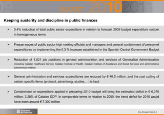Keeping austerity and discipline in public finances
0.4% reduction of total public sector expenditure in relation to forecast 2009 budget expenditure outturn
in homogeneous terms
Freeze wages of public sector high ranking officials and managers and general containment of personnel
expenditures by implementing the 0.3 % increase established in the Spanish Central Government Budget
Reduction of 1,021 job positions in general administration and services of Generalitat Administration
(including Catalan Healthcare Service, Catalan Institute of Health, Catalan Institute of Assistance and Social Services and administrative
autonomous entities)

General administration and services expenditures are reduced by € 46.5 million, and the cost cutting of
certain specific items (protocol, advertising, studies,…) is kept
Containment on expenditure applied in preparing 2010 budget will bring the estimated deficit in € 6,370
million, 3.25% of Catalan GDP. In comparable terms in relation to 2009, the trend deficit for 2010 would
have been around € 7,300 million

Key Budget Data 2.5

 