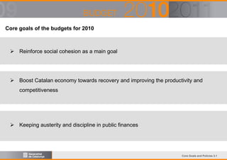 Core goals of the budgets for 2010

Reinforce social cohesion as a main goal

Boost Catalan economy towards recovery and improving the productivity and
competitiveness

Keeping austerity and discipline in public finances

Core Goals and Policies 3.1

 
