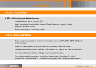 Linguistic policies
€ 42.5 million to promote Catalan language
Linguistic welcome plan for immigrant 2010
Supply technological tools to facilitate the use of Catalan (automatic translator, linguistic
questions and Catalan on-line)
Boosting Volunteers for the language program

Public Administration
Deployment and consolidation of electronic administration systems (ARHPA, PICA, ODAE, GEEC and
electronic billing)
Boosting of e-administration through the virtual office of stages in the Gencat website
Plan for the revitalization of district initiatives: Anoia, Pallars Jussà, Ripollès and Terra Alta (€ 8 million)
A new Generalitat’s administration building to become operational in Girona
Economy internationalization support: Union for the Mediterranean in Barcelona (€ 1 million),
participation in the Shangai Expo (€ 1.6 million) and organization of the Euro Mediterranean meeting

Core Goals and Policies 3.14

 