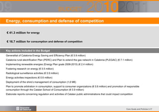 Energy, consumption and defense of competition
€ 41.3 million for energy
€ 16.7 million for consumption and defense of competition
Key actions included in the Budget
Generalitat of Catalonia Energy Saving and Efficiency Plan (€ 5.9 million)
Catalonia rural electrification Plan (PERC) and Plan to extend the gas network in Catalonia (PLEGAC) (€ 7.1 million)
Implementing renewable energies (Energy Plan goals 2006-2015) (€ 2.4 million)
Fostering research on energy (€ 0.5 million)
Radiological surveillance activities (€ 0.9 million)
Energy activities inspections (€ 0.6 million)
Deployment of the shire’s management of consumption (1,6 M€)
Plan to promote arbitration in consumption, support to consumer organizations (€ 0.6 million) and promotion of responsible
consumption through the Catalan School of Consumption (€ 0.9 million)
Elaborate reports concerning regulation and activities of Catalan public administrations that could impact competition

Core Goals and Policies 3.17

 