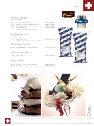 Gelato



Milk Bases, Pernigotti
Hot & Cold Process

61731   Base Nuvolatte 100 - Milk Base, Hot Process                  6/2 kg (4.41 lb)/cs
61451   Basetop 100 Panna - Milk Base, Hot Process                   6/2 kg (4.41 lb)/cs
61381   Doppiabase 100 CF - Milk Base, Hot & Cold Process            6/2 kg (4.41 lb)/cs
61711   Base Multimix 04                                             6/2 kg (4.41 lb)/cs
        Milk or Water Base, Hot Process - Gluten Free




Fruit Bases, Pernigotti
Hot & Cold Process

61981   Base Super Frutta                                            6/2 kg (4.41 lb)/cs
        Water Base For Fruit Gelato & Sorbetto, Hot & Cold Process


Dietetic Bases, Pernigotti
61051   Nuova Basesoja - Soy Base, Cold Process                      12/1 kg (2.20 lb)/cs


Texture Improvers, Pernigotti
61851   Struttura Piu - Texture Improver                             3/2 kg (4.41 lb)/cs
                                                                                             61451

Yogurt, Pernigotti

63373   Yogoplus - Yogurt Mix Powder - Gluten Free                   3/2 kg (4.41 lb)/cs                 63373
61631   Yogurt Soft Ice - Yogurt Powder for Soft Ice Cream           6/1.6 kg (3.53 lb)/cs




                                                                                                                       Sweet




  1.800.34.SWISS                                                                                        www.scff.com    107
 