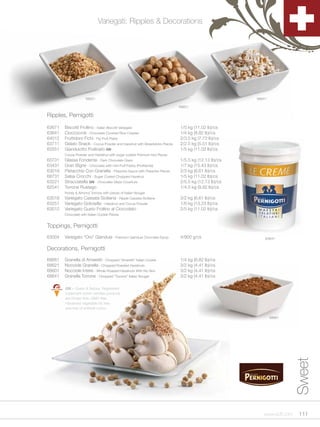 Variegati: Ripples & Decorations




                      68621                                                                         68641

                                                                           68601

Ripples, Pernigotti

63671   Biscotti Frollino - Italian Biscotti Variegato                     1/5 kg (11.02 lb)/cs
63641   Cioccocrok - Chocolate Covered Rice Crispies                       1/4 kg (8.82 lb)/cs
64012   Fruttidoro Fichi - Fig Fruit Paste                                 2/3.5 kg (7.72 lb)/cs
63711   Gelato Snack - Cocoa Powder and Hazelnut with Breadsticks Pieces   2/2.5 kg (5.51 lb)/cs
63551   Gianduiotto Pralinato GN                                           1/5 kg (11.02 lb)/cs
        Cocoa Powder and Halzelnut with sugar coated Premium Nut Pieces
63731   Glassa Fondente - Dark Chocolate Glaze                             1/5.5 kg (12.13 lb)/cs
63431   Gran Bigne - Chocolate with mini Puff Pastry (Profiterole)         1/7 kg (15.43 lb)/cs
63019   Pistacchio Con Granella - Pistachio Sauce with Pistachio Pieces    2/3 kg (6.61 lb)/cs
68731   Salsa Crocchi - Sugar Coated Chopped Hazelnut                      1/5 kg (11.02 lb)/cs
63221   Stracciatella GN - Chocolate Glaze Coverture                       2/5.5 kg (12.13 lb)/cs
62541   Torrone Rustego                                                    1/4.5 kg (9.92 lb)/cs
        Honey & Almond Torrone with pieces of Italian Nougat
63018   Variegato Cassata Siciliana - Ripple Cassata Siciliana             3/2 kg (6.61 lb)/cs
63251   Variegato Golosella - Halzelnut and Cocoa Powder                   1/6 kg (13.23 lb)/cs
63012   Variegato Gusto Frollino al Cioccolato                             2/5 kg (11.02 lb)/cs
        Chocolate with Italian Cookie Pieces


Toppings, Pernigotti
63004   Variegato “Oro” Gianduia - Premium Gianduia Chocolate Syrup        4/900 g/cs                   63641


Decorations, Pernigotti
68661   Granella di Amaretti - Chopped “Amaretti” Italian Cookie           1/4 kg (8.82 lb)/cs
68621   Nocciole Granella - Chopped Roasted Hazelnuts                      3/2 kg (4.41 lb)/cs
68601   Nocciole Intere - Whole Roasted Hazelnuts With No Skin             3/2 kg (4.41 lb)/cs
68641   Granella Torrone - Chopped “Torrone” Italian Nougat                3/2 kg (4.41 lb)/cs

        GN = Gusto & Natura. Registered
        trademark which certifies products
        are Gluten free, GMO free,
        Hardened vegetable fat free,
        and free of artificial colors.

                                                                                                            68661
                                                                                                                      Sweet




                                                                                                       www.scff.com    111
 