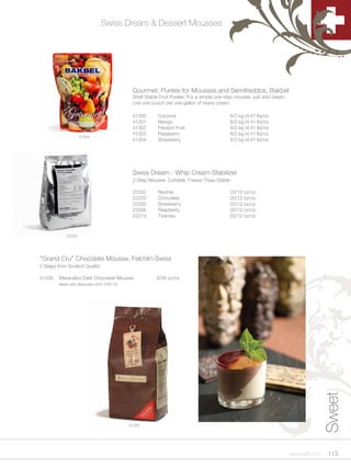 Swiss Dream & Dessert Mousses




                                            Gourmet: Purées for Mousses and Semifreddos, Bakbel
                                            Shelf Stable Fruit Purées. For a simple one-step mousse, just add cream.
                                            Use one pouch per one gallon of heavy cream.

                                            41300      Coconut                            8/2 kg (4.41 lb)/cs
                                            41301      Mango                              8/2 kg (4.41 lb)/cs
                                            41302      Passion Fruit                      8/2 kg (4.41 lb)/cs
                                            41303      Raspberry                          8/2 kg (4.41 lb)/cs
                    41304
                                            41304      Strawberry                         8/2 kg (4.41 lb)/cs




                                            Swiss Dream - Whip Cream Stabilizer
                                            2-Step Mousse. Cuttable, Freeze-Thaw Stable

                                            22202      Neutral                            20/12 oz/cs
                                            22203      Chocolate                          20/12 oz/cs
                                            22205      Strawberry                         20/12 oz/cs
                                            22206      Raspberry                          20/12 oz/cs
                                            22213      Tiramisu                           20/12 oz/cs



            22203




“Grand Cru” Chocolate Mousse, Felchlin-Swiss
2 Steps from Scratch Quality

31330    Maracaibo Dark Chocolate Mousse               9/26 oz/cs
         Made with Maracaibo 65% (TM77E)




                                                                                                                                      Sweet




                                           31330




                                                                                                                       www.scff.com    113
 