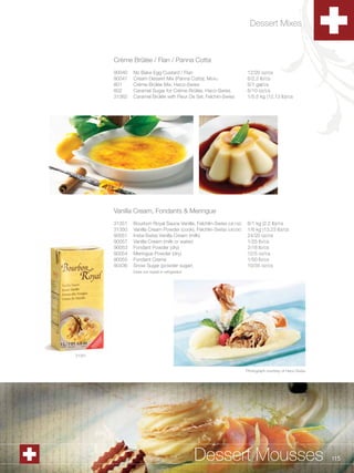 Dessert Mixes



                  Crème Brûlée / Flan / Panna Cotta
                  90040   No Bake Egg Custard / Flan                            12/20 oz/cs
                  90047   Cream Dessert Mix (Panna Cotta), Menu                 6/2.2 lb/cs
                  801     Crème Brûlée Mix, Haco-Swiss                          6/1 gal/cs
                  802     Caramel Sugar for Crème Brûlée, Haco-Swiss            6/10 oz/cs
                  31362   Caramel Brûlée with Fleur De Sel, Felchin-Swiss       1/5.5 kg (12.13 lb)/cs




                  Vanilla Cream, Fondants & Meringue
                  31351   Bourbon Royal Sauce Vanille, Felchlin-Swiss (UE15E)   6/1 kg (2.2 lb)/cs
                  31350   Vanilla Cream Powder (cook), Felchlin-Swiss (UE03E)   1/6 kg (13.23 lb)/cs
                  90051   Insta-Swiss Vanilla Cream (milk)                      24/20 oz/cs
                  90057   Vanilla Cream (milk or water)                         1/25 lb/cs
                  90053   Fondant Powder (dry)                                  2/18 lb/cs
                  90054   Meringue Powder (dry)                                 12/5 oz/cs
                  90055   Fondant Creme                                         1/50 lb/cs
                  90436   Snow Sugar (powder sugar)                             10/35 oz/cs
                          Does not sweat in refrigerator




          31351


                                                                                Photograph courtesy of Haco-Swiss




1.800.34.SWISS                                             Dessert Mousses                                          115
 