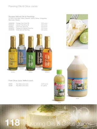 Flavoring Oils & Citrus Juices



Boyajian Natural Oils & Flavorings
To Flavor Chocolate, Pastry, Desserts, Savory Dishes, Vinaigrettes,
Marinades, Breads.

90066OR       Orange Pure Citrus Oil                    12/5 oz/cs
90066LE       Lemon Pure Citrus Oil                     12/5 oz/cs
90066LI       Lime Pure Citrus Oil                      12/5 oz/cs
90066PE       Peppermint Natural Flavoring              12/5 oz/cs
90066AN       Anise Natural Flavoring                   12/5 oz/cs




                   90066PE                       90066AN


    90066LE                         90066LI                    90066OR




Pure Citrus Juice, Nellie & Joe’s
90095         Key West Lime Juice                       12/16 oz/cs
90096         Key West Lime Juice                       4/1 gal/cs




                                                                                 90096


                                                                         90095




118                          Flavoring Oils & Citrus Juices
 