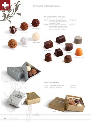 Chocolate Truffles & Pralines



                                                           Chocolate Truffles & Pralines
                                                           90107       Variety Bulk Truffles (6 Flavors)          2/270 ct/cs
                                                                       Dark, White & Milk Chocolate, Champagne,
                                                                       Grand Marnier & Hazelnut
                                                           90108       Variety Bulk Pralines (8 Flavors)          8/72 ct/cs
                                                                       Almond Croquant, Champagne, Coconut,
                                                                       Double Dark, Frangelico, Orange Blossom
                                         Dark Chocolate
                                                                       Honey, Sea Salt Caramel, Vanilla Bean

                        Milk Chocolate


        Grand Marnier




                                         White Chocolate

                                                                                        Double Dark                             Coconut
                         Champagne


          Hazelnut
                                                           Sea Salt Caramel

                                                                                                           Champagne



                                                                                                                         Orange Blossom Honey
                                                                                    Vanilla Bean



                                                               Frangelico
                                                                                                       Almond Croquant




                                                            Personalized Boxes
                        90230
                                                            90230      Three Piece Triangular Box                 140/3 ct/cs
                                                            90231      Four Piece Square Box                      132/4 ct/cs




                                                                               90231




124   1.800.34.SWISS
 